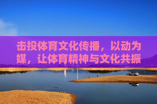 击投体育文化传播，以动为媒，让体育精神与文化共振，击投体育，以动为媒，体文共振