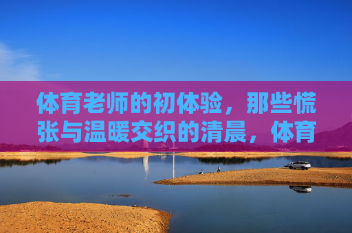 体育老师的初体验，那些慌张与温暖交织的清晨，体育老师的清晨初体验，慌张与温暖的交织