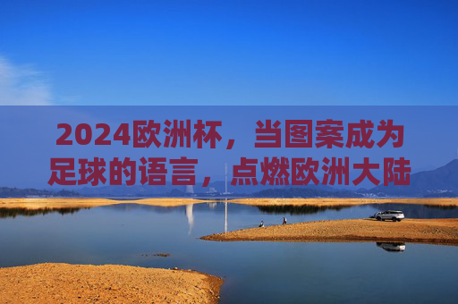 2024欧洲杯，当图案成为足球的语言，点燃欧洲大陆的激情，2024欧洲杯，图案织就足球语言，燃动欧陆激情