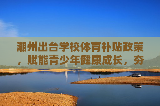 潮州出台学校体育补贴政策，赋能青少年健康成长，夯实体育强国根基，潮州出台学校体育补贴 赋能青少年成长夯实体育强国根基