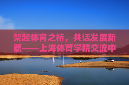 架起体育之桥,共话发展新篇——上海体育学院交流中心纪实,架桥共话发展,上海体育学院交流中心纪实 架起体育之桥,共话发展新篇——上海体育学院交流中心纪实,架桥共话发展,上海体育学院交流中心纪实