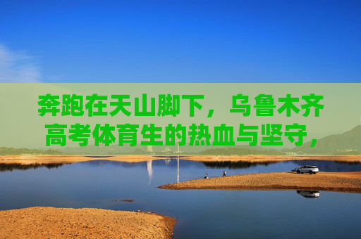 奔跑在天山脚下,乌鲁木齐高考体育生的热血与坚守,奔跑在天山脚下,乌鲁木齐高考体育生的热血坚守 奔跑在天山脚下,乌鲁木齐高考体育生的热血与坚守,奔跑在天山脚下,乌鲁木齐高考体育生的热血坚守