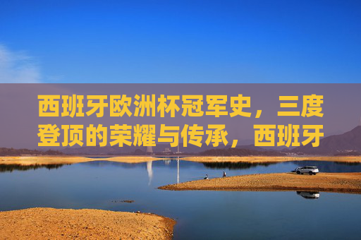 西班牙欧洲杯冠军史，三度登顶的荣耀与传承，西班牙三度登顶欧洲杯，荣耀与传承的冠军史