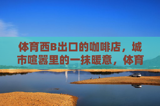 体育西B出口的咖啡店,城市喧嚣里的一抹暖意,体育西B出口,喧嚣街角的一抹暖意 体育西B出口的咖啡店,城市喧嚣里的一抹暖意,体育西B出口,喧嚣街角的一抹暖意