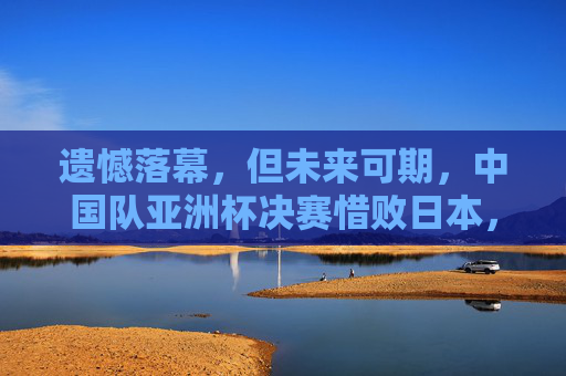 遗憾落幕,但未来可期,中国队亚洲杯决赛惜败日本,拼搏精神闪耀赛场,惜败日本未来可期!中国队亚洲杯决赛拼搏闪耀 遗憾落幕,但未来可期,中国队亚洲杯决赛惜败日本,拼搏精神闪耀赛场,惜败日本未来可期!中国队亚洲杯决赛拼搏闪耀