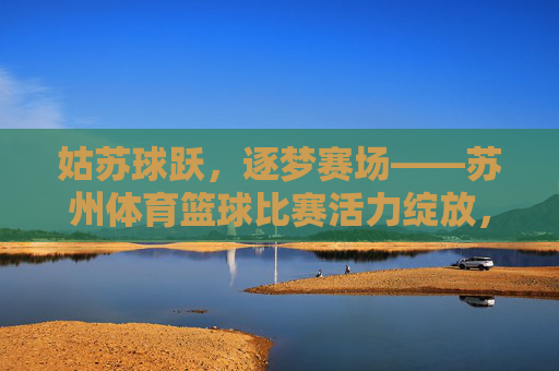 姑苏球跃，逐梦赛场——苏州体育篮球比赛活力绽放，姑苏篮球跃赛场 活力绽放逐梦