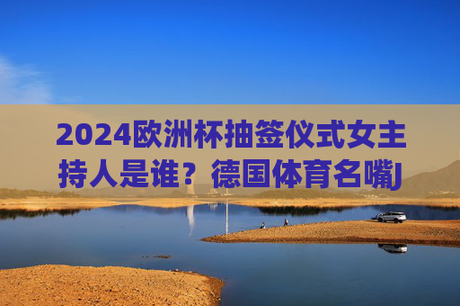 2024欧洲杯抽签仪式女主持人是谁？德国体育名嘴Jessica Kastrop掌舵足球盛宴