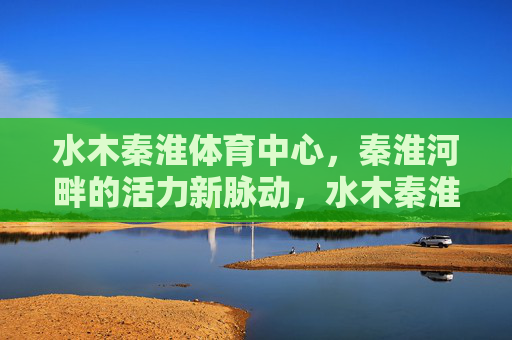 水木秦淮体育中心,秦淮河畔的活力新脉动,水木秦淮体育中心,秦淮河畔活力新脉动 水木秦淮体育中心,秦淮河畔的活力新脉动,水木秦淮体育中心,秦淮河畔活力新脉动