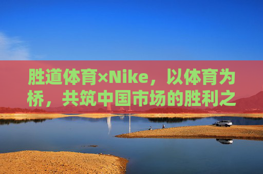 胜道体育×Nike，以体育为桥，共筑中国市场的胜利之道，胜道体育×Nike，以体育为桥，共筑中国市场的胜利之道