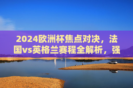 2024欧洲杯焦点对决，法国vs英格兰赛程全解析，强强碰撞或提前上演？2024欧洲杯焦点对决，法国vs英格兰赛程解析与强强碰撞