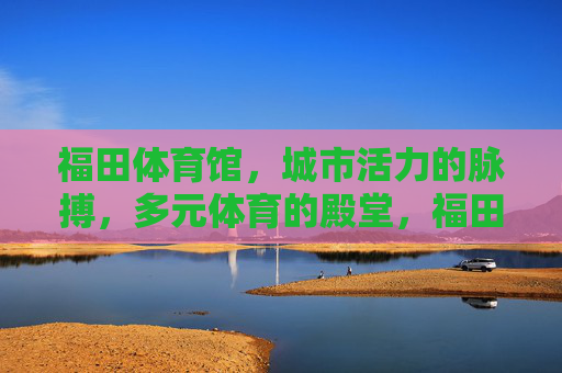 福田体育馆,城市活力的脉搏,多元体育的殿堂,福田体育馆,城市活力脉搏,多元体育殿堂 福田体育馆,城市活力的脉搏,多元体育的殿堂,福田体育馆,城市活力脉搏,多元体育殿堂