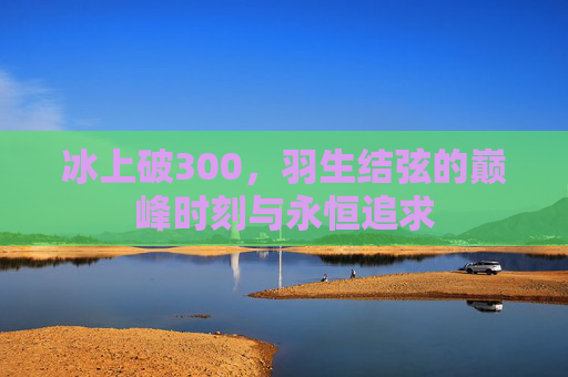 冰上破300,羽生结弦的巅峰时刻与永恒追求 冰上破300,羽生结弦的巅峰时刻与永恒追求