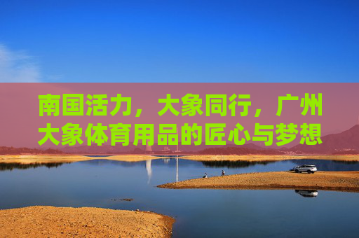 南国活力,大象同行,广州大象体育用品的匠心与梦想,广州大象体育用品,南国活力与匠心筑梦同行 南国活力,大象同行,广州大象体育用品的匠心与梦想,广州大象体育用品,南国活力与匠心筑梦同行