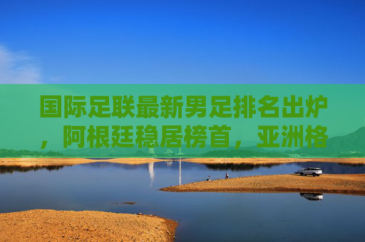 国际足联最新男足排名出炉,阿根廷稳居榜首,亚洲格局悄然生变,国际足联男足排名,阿根廷稳居榜首,亚洲格局生变 国际足联最新男足排名出炉,阿根廷稳居榜首,亚洲格局悄然生变,国际足联男足排名,阿根廷稳居榜首,亚洲格局生变