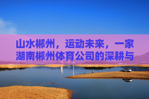 山水郴州,运动未来,一家湖南郴州体育公司的深耕与突围 山水郴州,运动未来,一家湖南郴州体育公司的深耕与突围