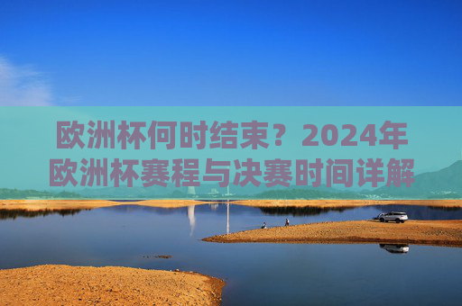 欧洲杯何时结束？2024年欧洲杯赛程与决赛时间详解