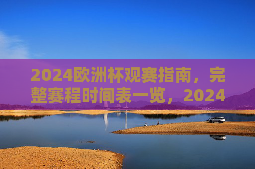 2024欧洲杯观赛指南，完整赛程时间表一览，2024欧洲杯观赛指南，完整赛程时间表一览