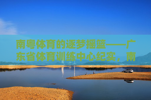 南粤体育的逐梦摇篮——广东省体育训练中心纪实，南粤逐梦摇篮——广东省体育训练中心