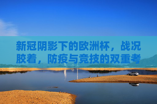 新冠阴影下的欧洲杯,战况胶着,防疫与竞技的双重考验,新冠阴影下的欧洲杯,胶着战况与防疫竞技双重考验 新冠阴影下的欧洲杯,战况胶着,防疫与竞技的双重考验,新冠阴影下的欧洲杯,胶着战况与防疫竞技双重考验