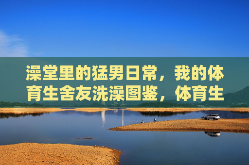 澡堂里的猛男日常,我的体育生舍友洗澡图鉴,体育生舍友的澡堂猛男图鉴 澡堂里的猛男日常,我的体育生舍友洗澡图鉴,体育生舍友的澡堂猛男图鉴