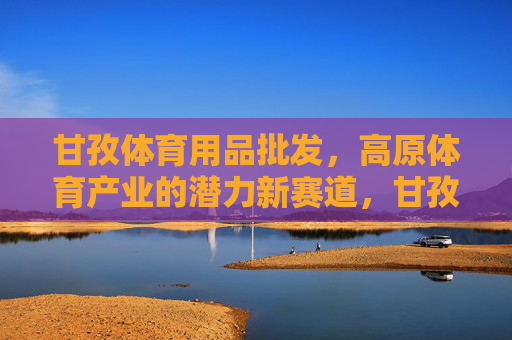 甘孜体育用品批发,高原体育产业的潜力新赛道,甘孜高原体育产业,体育用品批发的潜力新赛道 甘孜体育用品批发,高原体育产业的潜力新赛道,甘孜高原体育产业,体育用品批发的潜力新赛道