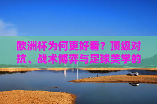 欧洲杯为何更好看？顶级对抗、战术博弈与足球美学的盛宴，欧洲杯，顶级对抗、战术博弈与足球美学的盛宴