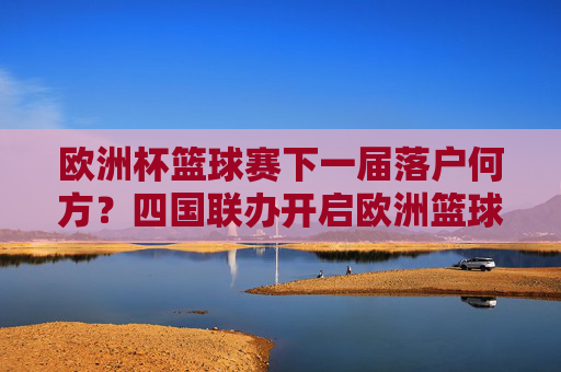 欧洲杯篮球赛下一届落户何方？四国联办开启欧洲篮球新篇章，欧洲杯篮球赛四国联办 开启欧洲篮球新篇章