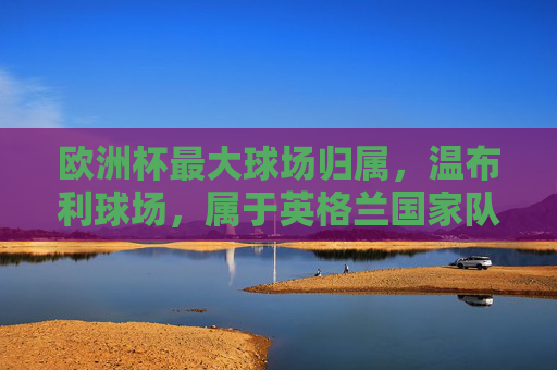 欧洲杯最大球场归属，温布利球场，属于英格兰国家队，欧洲杯最大球场温布利归属英格兰