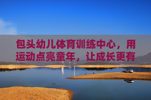 包头幼儿体育训练中心，用运动点亮童年，让成长更有力量，包头幼儿体育训练中心，运动点亮童年，成长更有力量