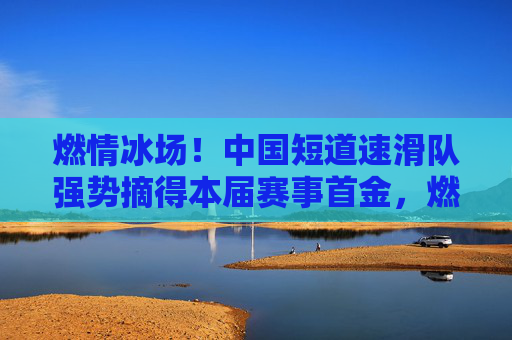 燃情冰场!中国短道速滑队强势摘得本届赛事首金,燃情冰场!中国短道速滑队强势摘得本届赛事首金 燃情冰场!中国短道速滑队强势摘得本届赛事首金,燃情冰场!中国短道速滑队强势摘得本届赛事首金