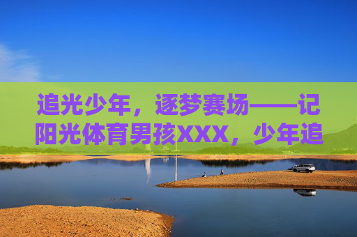 追光少年,逐梦赛场——记阳光体育男孩XXX,少年追光,逐梦赛场 追光少年,逐梦赛场——记阳光体育男孩XXX,少年追光,逐梦赛场