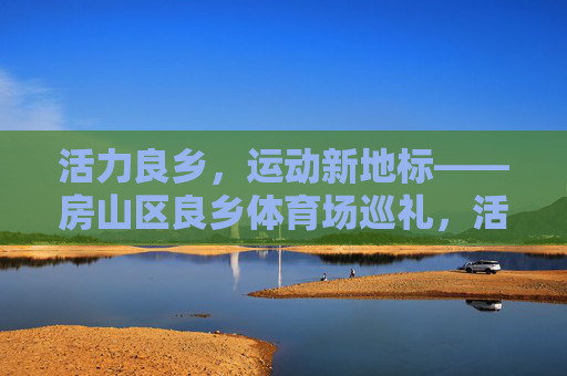 活力良乡，运动新地标——房山区良乡体育场巡礼，活力良乡，运动新地标——房山区良乡体育场