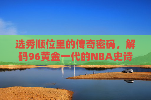 选秀顺位里的传奇密码,解码96黄金一代的NBA史诗,选秀顺位解码传奇,96黄金一代NBA史诗 选秀顺位里的传奇密码,解码96黄金一代的NBA史诗,选秀顺位解码传奇,96黄金一代NBA史诗