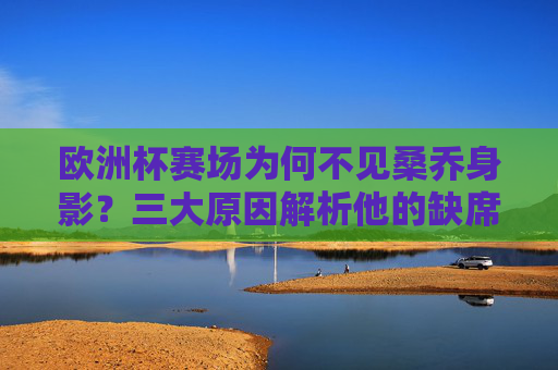 欧洲杯赛场为何不见桑乔身影?三大原因解析他的缺席之谜,桑乔缺席欧洲杯三大原因解析 欧洲杯赛场为何不见桑乔身影?三大原因解析他的缺席之谜,桑乔缺席欧洲杯三大原因解析
