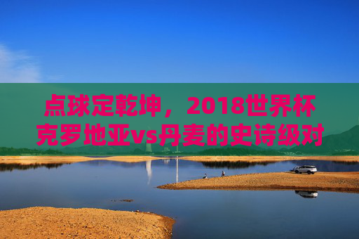 点球定乾坤，2018世界杯克罗地亚vs丹麦的史诗级对决，2018世界杯克罗地亚vs丹麦，点球定乾坤的史诗对决