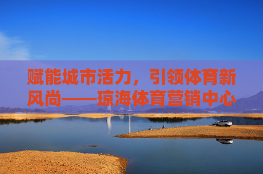 赋能城市活力,引领体育新风尚——琼海体育营销中心的创新实践与未来展望 赋能城市活力,引领体育新风尚——琼海体育营销中心的创新实践与未来展望
