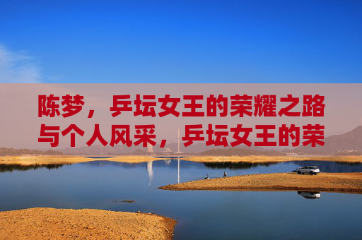陈梦,乒坛女王的荣耀之路与个人风采,乒坛女王的荣耀与风采 陈梦,乒坛女王的荣耀之路与个人风采,乒坛女王的荣耀与风采