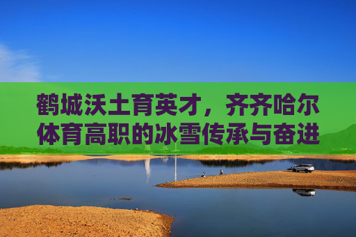 鹤城沃土育英才,齐齐哈尔体育高职的冰雪传承与奋进之路,鹤城体育高职,冰雪传承与奋进之路 鹤城沃土育英才,齐齐哈尔体育高职的冰雪传承与奋进之路,鹤城体育高职,冰雪传承与奋进之路