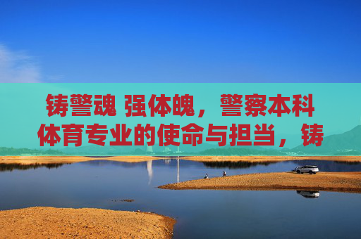铸警魂 强体魄，警察本科体育专业的使命与担当，铸警魂强体魄，警察本科体育专业的使命担当