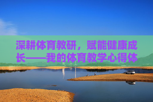 深耕体育教研,赋能健康成长——我的体育教学心得体会,深耕体育教研,赋能健康成长 深耕体育教研,赋能健康成长——我的体育教学心得体会,深耕体育教研,赋能健康成长