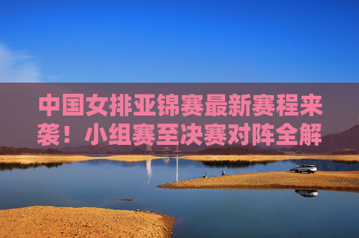 中国女排亚锦赛最新赛程来袭！小组赛至决赛对阵全解析，看点十足，中国女排亚锦赛最新赛程，小组赛至决赛对阵全解析，看点十足