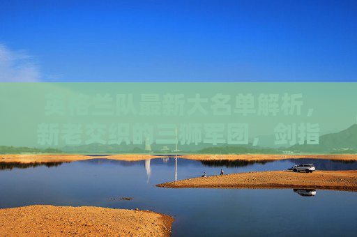 英格兰队最新大名单解析,新老交织的三狮军团,剑指欧洲之巅,英格兰三狮军团最新大名单,新老交织剑指欧洲之巅 英格兰队最新大名单解析,新老交织的三狮军团,剑指欧洲之巅,英格兰三狮军团最新大名单,新老交织剑指欧洲之巅