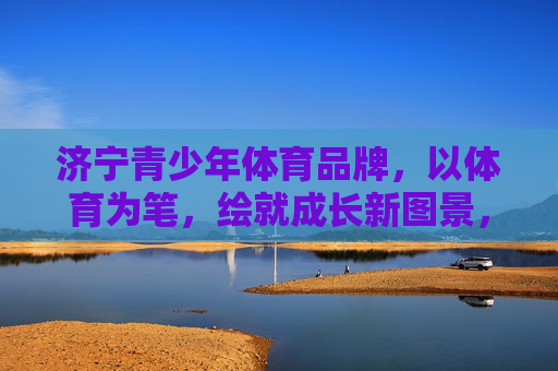 济宁青少年体育品牌，以体育为笔，绘就成长新图景，济宁青少年体育品牌，以体育为笔，绘成长新图景