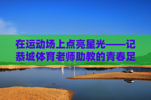 在运动场上点亮星光——记恭城体育老师助教的青春足迹,运动场上点亮星光——记恭城体育助教的青春足迹 在运动场上点亮星光——记恭城体育老师助教的青春足迹,运动场上点亮星光——记恭城体育助教的青春足迹