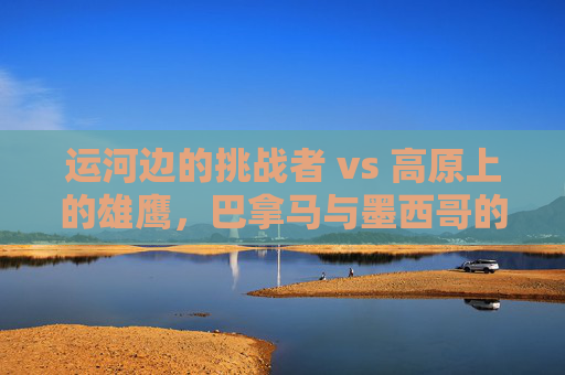运河边的挑战者 vs 高原上的雄鹰，巴拿马与墨西哥的足球恩怨与时代碰撞，运河挑战者VS高原雄鹰，巴拿马与墨西哥足球恩怨的时代碰撞