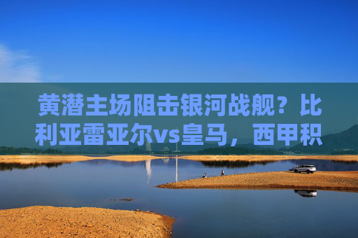 黄潜主场阻击银河战舰?比利亚雷亚尔vs皇马,西甲积分榜的生死博弈,黄潜主场阻击银河战舰!比利亚雷亚尔vs皇马,西甲积分生死战 黄潜主场阻击银河战舰?比利亚雷亚尔vs皇马,西甲积分榜的生死博弈,黄潜主场阻击银河战舰!比利亚雷亚尔vs皇马,西甲积分生死战
