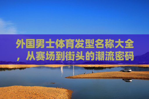 外国男士体育发型名称大全,从赛场到街头的潮流密码,外国男士体育发型大全,从赛场到街头的潮流密码 外国男士体育发型名称大全,从赛场到街头的潮流密码,外国男士体育发型大全,从赛场到街头的潮流密码