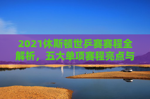 2021休斯顿世乒赛赛程全解析，五大单项赛程亮点与观赛指南，2021休斯顿世乒赛，五大单项赛程亮点与观赛指南