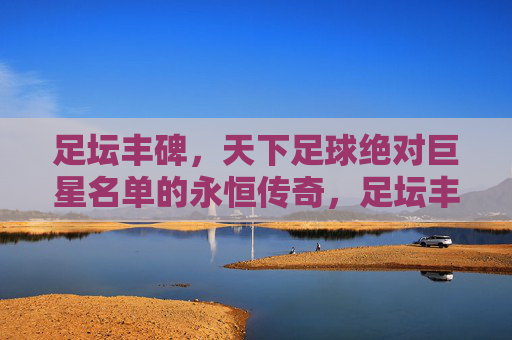 足坛丰碑,天下足球绝对巨星名单的永恒传奇,足坛丰碑,足球绝对巨星的永恒传奇 足坛丰碑,天下足球绝对巨星名单的永恒传奇,足坛丰碑,足球绝对巨星的永恒传奇