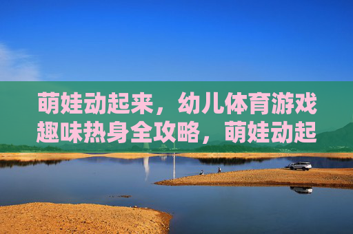 萌娃动起来，幼儿体育游戏趣味热身全攻略，萌娃动起来，幼儿体育游戏趣味热身全攻略